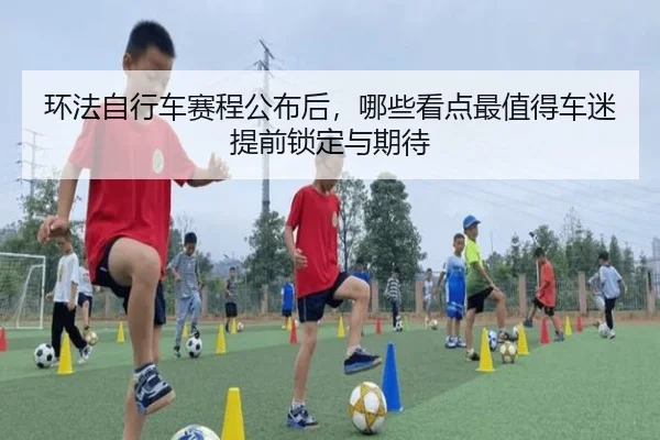环法自行车赛程公布后，哪些看点最值得车迷提前锁定与期待 - kaiyun
